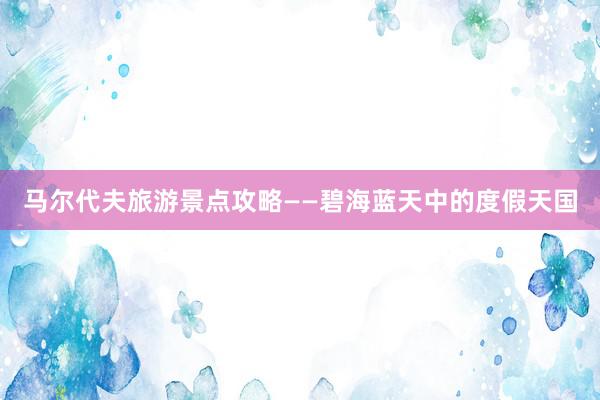 马尔代夫旅游景点攻略——碧海蓝天中的度假天国