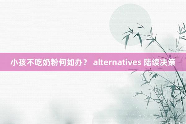 小孩不吃奶粉何如办？ alternatives 陆续决策