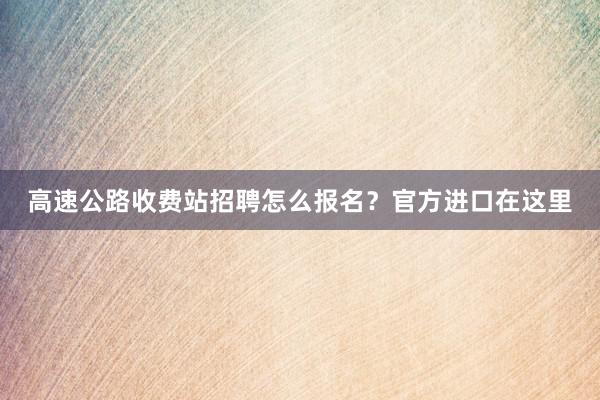 高速公路收费站招聘怎么报名？官方进口在这里