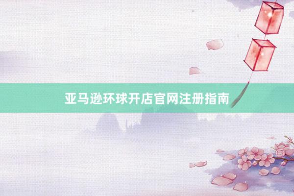 亚马逊环球开店官网注册指南