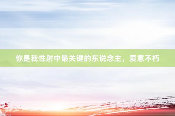 你是我性射中最关键的东说念主，爱意不朽