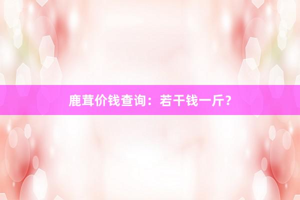 鹿茸价钱查询：若干钱一斤？